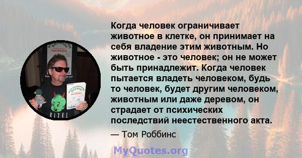 Когда человек ограничивает животное в клетке, он принимает на себя владение этим животным. Но животное - это человек; он не может быть принадлежит. Когда человек пытается владеть человеком, будь то человек, будет другим 