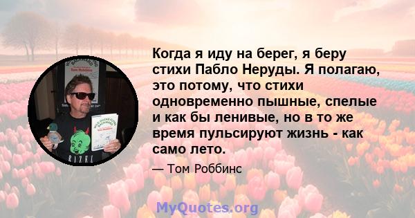 Когда я иду на берег, я беру стихи Пабло Неруды. Я полагаю, это потому, что стихи одновременно пышные, спелые и как бы ленивые, но в то же время пульсируют жизнь - как само лето.