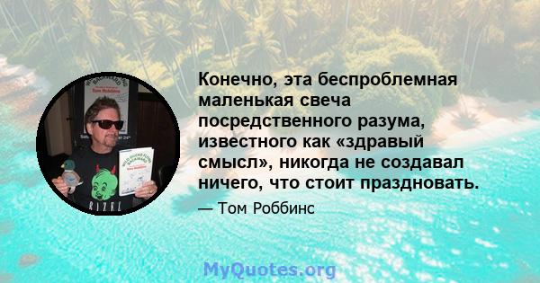 Конечно, эта беспроблемная маленькая свеча посредственного разума, известного как «здравый смысл», никогда не создавал ничего, что стоит праздновать.