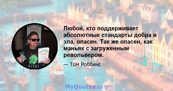 Любой, кто поддерживает абсолютные стандарты добра и зла, опасен. Так же опасен, как маньяк с загруженным револьвером.