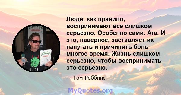 Люди, как правило, воспринимают все слишком серьезно. Особенно сами. Ага. И это, наверное, заставляет их напугать и причинять боль многое время. Жизнь слишком серьезно, чтобы воспринимать это серьезно.