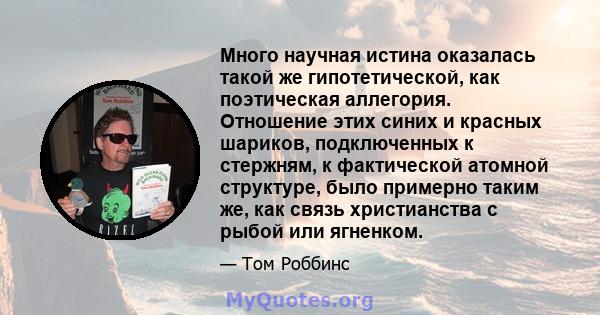 Много научная истина оказалась такой же гипотетической, как поэтическая аллегория. Отношение этих синих и красных шариков, подключенных к стержням, к фактической атомной структуре, было примерно таким же, как связь