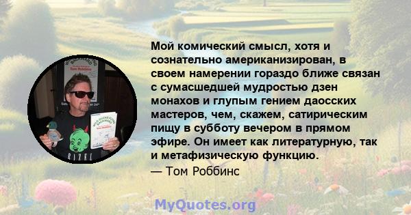 Мой комический смысл, хотя и сознательно американизирован, в своем намерении гораздо ближе связан с сумасшедшей мудростью дзен монахов и глупым гением даосских мастеров, чем, скажем, сатирическим пищу в субботу вечером