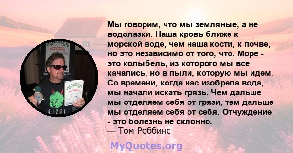 Мы говорим, что мы земляные, а не водолазки. Наша кровь ближе к морской воде, чем наша кости, к почве, но это независимо от того, что. Море - это колыбель, из которого мы все качались, но в пыли, которую мы идем. Со