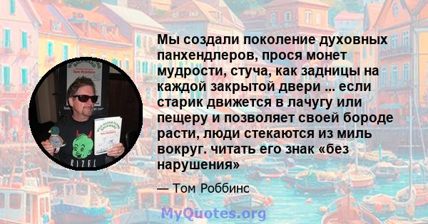 Мы создали поколение духовных панхендлеров, прося монет мудрости, стуча, как задницы на каждой закрытой двери ... если старик движется в лачугу или пещеру и позволяет своей бороде расти, люди стекаются из миль вокруг.