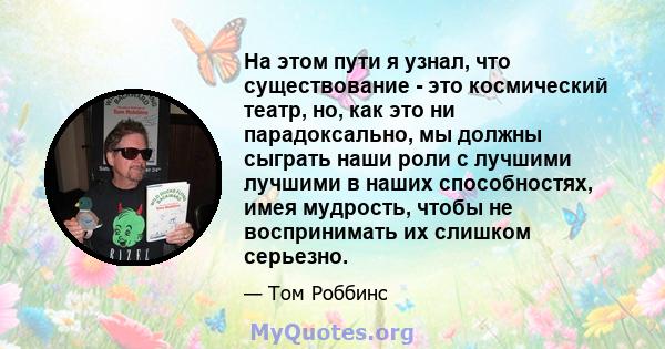 На этом пути я узнал, что существование - это космический театр, но, как это ни парадоксально, мы должны сыграть наши роли с лучшими лучшими в наших способностях, имея мудрость, чтобы не воспринимать их слишком серьезно.