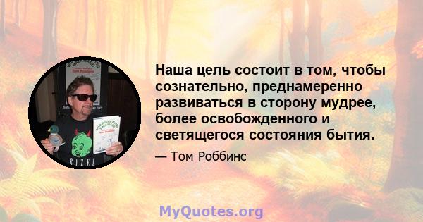 Наша цель состоит в том, чтобы сознательно, преднамеренно развиваться в сторону мудрее, более освобожденного и светящегося состояния бытия.