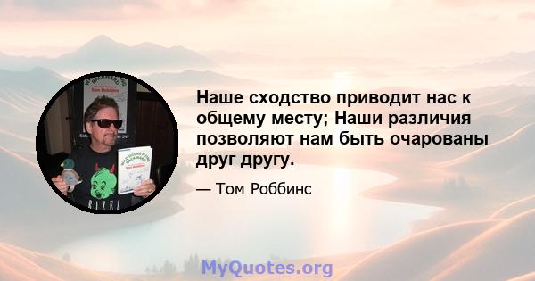 Наше сходство приводит нас к общему месту; Наши различия позволяют нам быть очарованы друг другу.