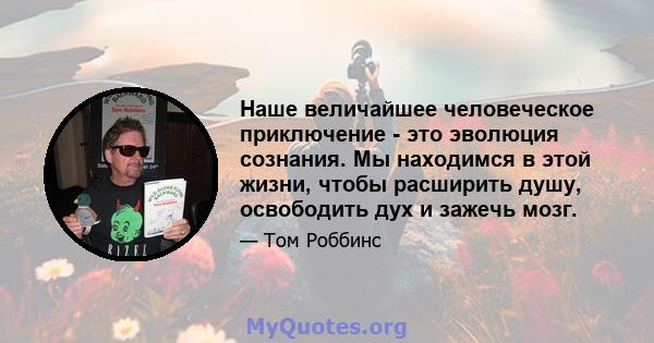 Наше величайшее человеческое приключение - это эволюция сознания. Мы находимся в этой жизни, чтобы расширить душу, освободить дух и зажечь мозг.