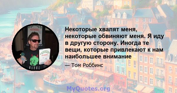 Некоторые хвалят меня, некоторые обвиняют меня. Я иду в другую сторону. Иногда те вещи, которые привлекают к нам наибольшее внимание