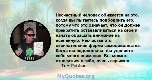 Несчастный человек обижается на это, когда вы пытаетесь подбодрить его, потому что это означает, что он должен прекратить останавливаться на себе и начать обращать внимание на вселенную. Несчастье-это окончательная