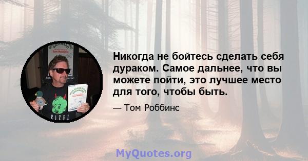 Никогда не бойтесь сделать себя дураком. Самое дальнее, что вы можете пойти, это лучшее место для того, чтобы быть.