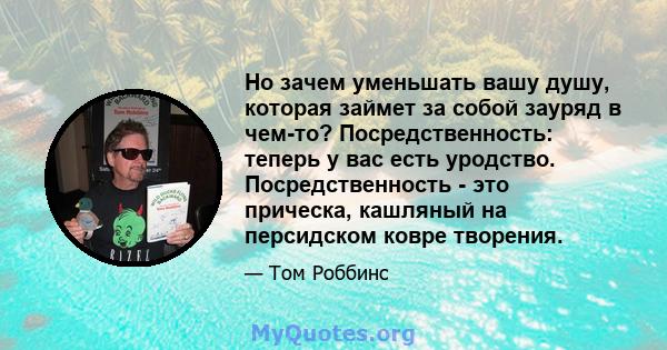 Но зачем уменьшать вашу душу, которая займет за собой зауряд в чем-то? Посредственность: теперь у вас есть уродство. Посредственность - это прическа, кашляный на персидском ковре творения.