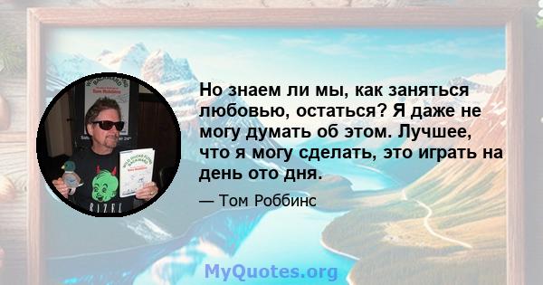 Но знаем ли мы, как заняться любовью, остаться? Я даже не могу думать об этом. Лучшее, что я могу сделать, это играть на день ото дня.