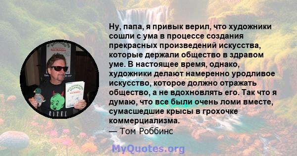 Ну, папа, я привык верил, что художники сошли с ума в процессе создания прекрасных произведений искусства, которые держали общество в здравом уме. В настоящее время, однако, художники делают намеренно уродливое