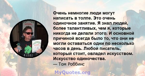 Очень немногие люди могут написать в толпе. Это очень одиночное занятие. Я знал людей, более талантливых, чем я, которые никогда не делали этого. И основной причиной всегда было то, что они не могли оставаться одни по