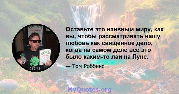 Оставьте это наивным миру, как вы, чтобы рассматривать нашу любовь как священное дело, когда на самом деле все это было каким-то лай на Луне.