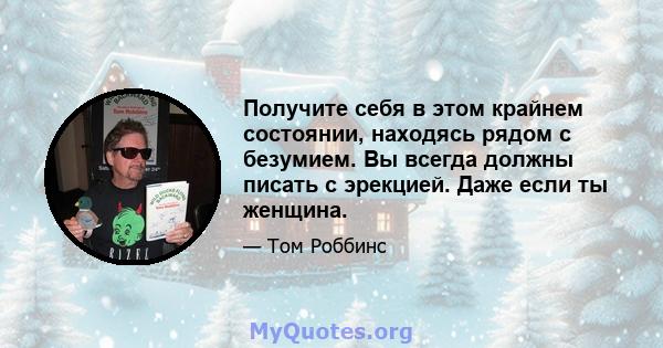 Получите себя в этом крайнем состоянии, находясь рядом с безумием. Вы всегда должны писать с эрекцией. Даже если ты женщина.