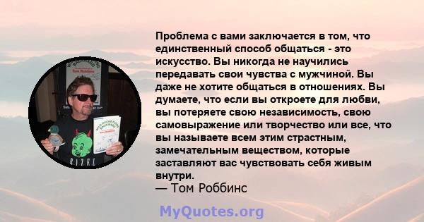 Проблема с вами заключается в том, что единственный способ общаться - это искусство. Вы никогда не научились передавать свои чувства с мужчиной. Вы даже не хотите общаться в отношениях. Вы думаете, что если вы откроете