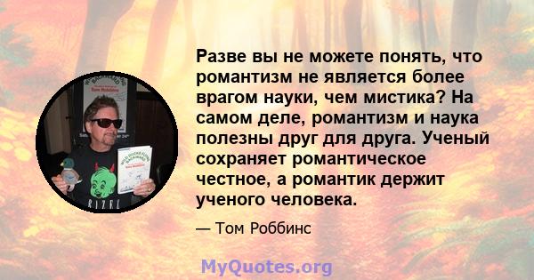 Разве вы не можете понять, что романтизм не является более врагом науки, чем мистика? На самом деле, романтизм и наука полезны друг для друга. Ученый сохраняет романтическое честное, а романтик держит ученого человека.