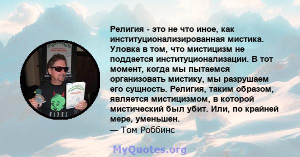 Религия - это не что иное, как институционализированная мистика. Уловка в том, что мистицизм не поддается институционализации. В тот момент, когда мы пытаемся организовать мистику, мы разрушаем его сущность. Религия,