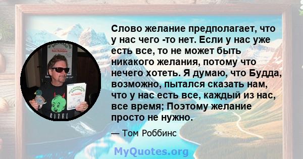 Слово желание предполагает, что у нас чего -то нет. Если у нас уже есть все, то не может быть никакого желания, потому что нечего хотеть. Я думаю, что Будда, возможно, пытался сказать нам, что у нас есть все, каждый из