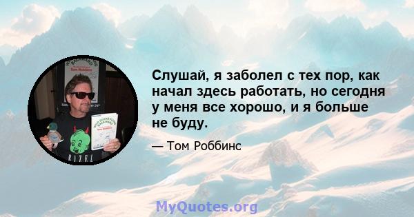 Слушай, я заболел с тех пор, как начал здесь работать, но сегодня у меня все хорошо, и я больше не буду.