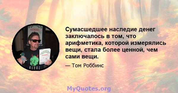 Сумасшедшее наследие денег заключалось в том, что арифметика, которой измерялись вещи, стала более ценной, чем сами вещи.