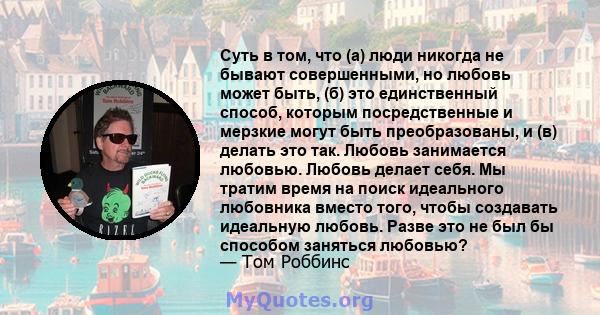 Суть в том, что (а) люди никогда не бывают совершенными, но любовь может быть, (б) это единственный способ, которым посредственные и мерзкие могут быть преобразованы, и (в) делать это так. Любовь занимается любовью.