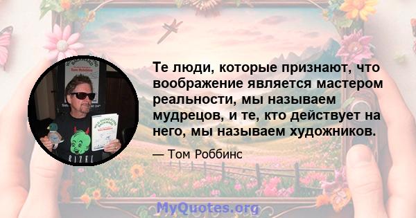 Те люди, которые признают, что воображение является мастером реальности, мы называем мудрецов, и те, кто действует на него, мы называем художников.