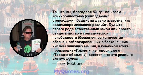 То, что мы, благодаря Юнгу, называем «синхронностью» (совпадение с стероидами), буддисты давно известны как «взаимопромиссацию реалий». Будь то своего рода естественный закон или просто свидетельство математической