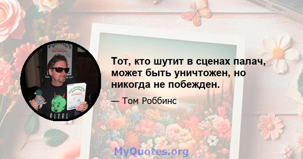 Тот, кто шутит в сценах палач, может быть уничтожен, но никогда не побежден.