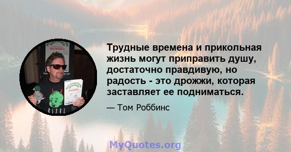 Трудные времена и прикольная жизнь могут приправить душу, достаточно правдивую, но радость - это дрожжи, которая заставляет ее подниматься.