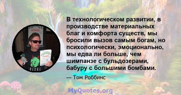 В технологическом развитии, в производстве материальных благ и комфорта существ, мы бросили вызов самым богам, но психологически, эмоционально, мы едва ли больше, чем шимпанзе с бульдозерами, бабуру с большими бомбами.