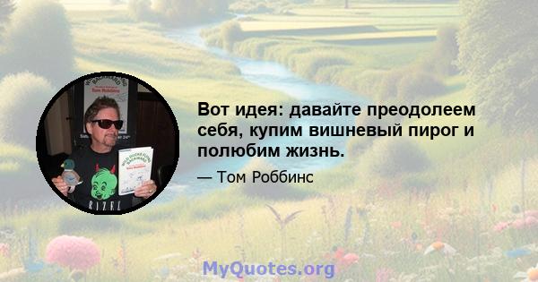 Вот идея: давайте преодолеем себя, купим вишневый пирог и полюбим жизнь.