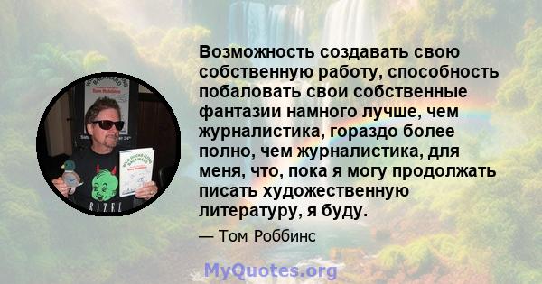 Возможность создавать свою собственную работу, способность побаловать свои собственные фантазии намного лучше, чем журналистика, гораздо более полно, чем журналистика, для меня, что, пока я могу продолжать писать