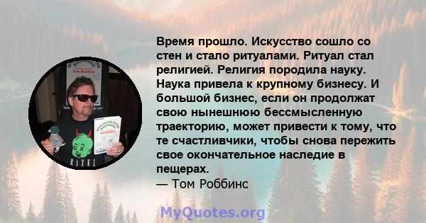 Время прошло. Искусство сошло со стен и стало ритуалами. Ритуал стал религией. Религия породила науку. Наука привела к крупному бизнесу. И большой бизнес, если он продолжат свою нынешнюю бессмысленную траекторию, может