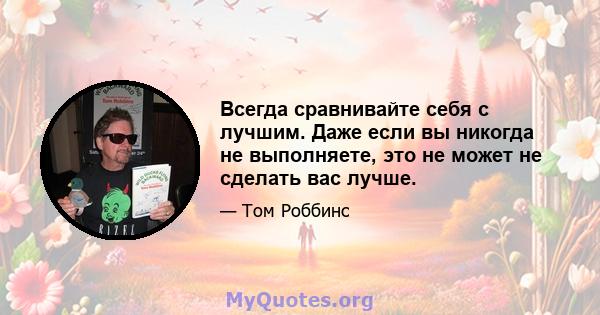 Всегда сравнивайте себя с лучшим. Даже если вы никогда не выполняете, это не может не сделать вас лучше.