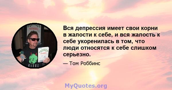 Вся депрессия имеет свои корни в жалости к себе, и вся жалость к себе укоренилась в том, что люди относятся к себе слишком серьезно.