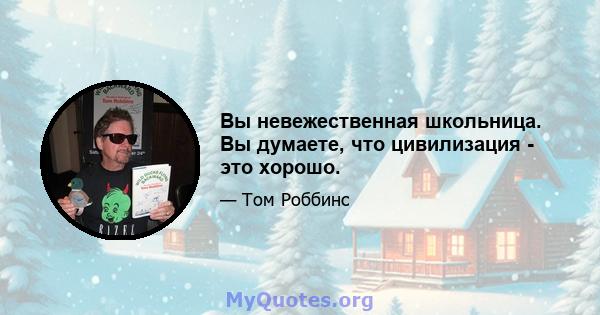 Вы невежественная школьница. Вы думаете, что цивилизация - это хорошо.