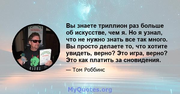 Вы знаете триллион раз больше об искусстве, чем я. Но я узнал, что не нужно знать все так много. Вы просто делаете то, что хотите увидеть, верно? Это игра, верно? Это как платить за сновидения.