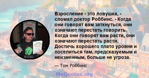 Взросление - это ловушка, - сломал доктор Роббинс. - Когда они говорят вам заткнуться, они означают перестать говорить. Когда они говорят вам расти, они означают перестать расти. Достичь хорошего плато уровня и