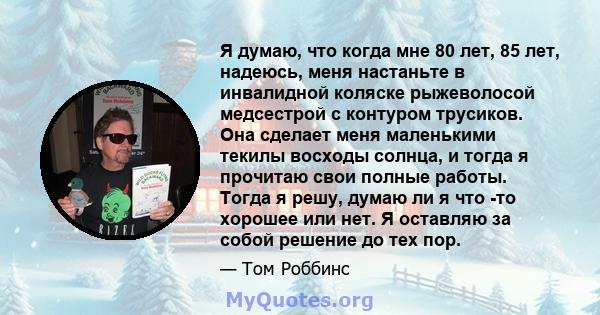 Я думаю, что когда мне 80 лет, 85 лет, надеюсь, меня настаньте в инвалидной коляске рыжеволосой медсестрой с контуром трусиков. Она сделает меня маленькими текилы восходы солнца, и тогда я прочитаю свои полные работы.