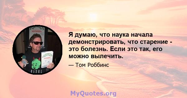 Я думаю, что наука начала демонстрировать, что старение - это болезнь. Если это так, его можно вылечить.