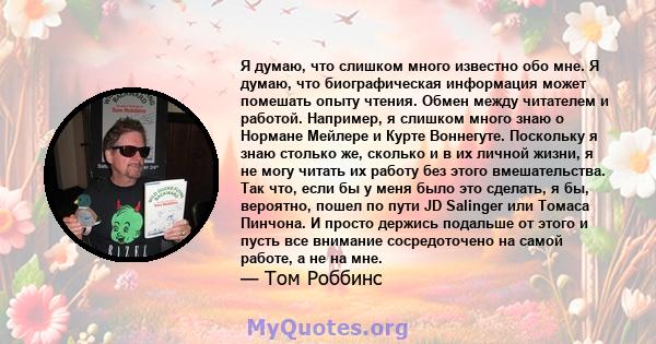 Я думаю, что слишком много известно обо мне. Я думаю, что биографическая информация может помешать опыту чтения. Обмен между читателем и работой. Например, я слишком много знаю о Нормане Мейлере и Курте Воннегуте.