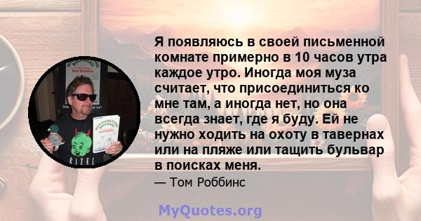 Я появляюсь в своей письменной комнате примерно в 10 часов утра каждое утро. Иногда моя муза считает, что присоединиться ко мне там, а иногда нет, но она всегда знает, где я буду. Ей не нужно ходить на охоту в тавернах