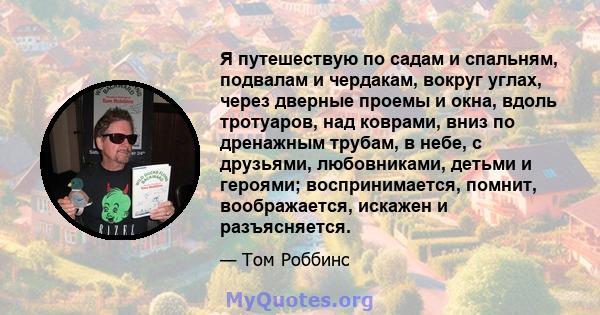 Я путешествую по садам и спальням, подвалам и чердакам, вокруг углах, через дверные проемы и окна, вдоль тротуаров, над коврами, вниз по дренажным трубам, в небе, с друзьями, любовниками, детьми и героями;