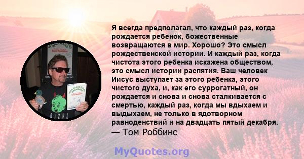 Я всегда предполагал, что каждый раз, когда рождается ребенок, божественные возвращаются в мир. Хорошо? Это смысл рождественской истории. И каждый раз, когда чистота этого ребенка искажена обществом, это смысл истории