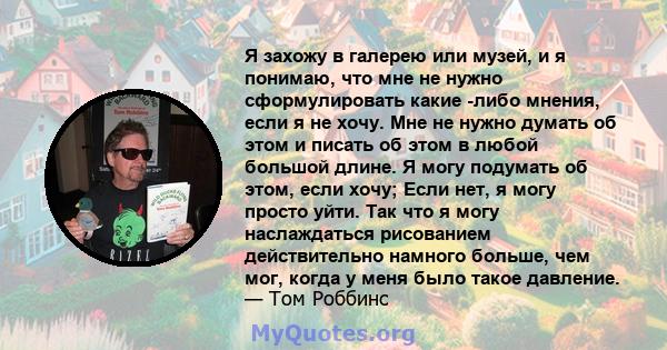 Я захожу в галерею или музей, и я понимаю, что мне не нужно сформулировать какие -либо мнения, если я не хочу. Мне не нужно думать об этом и писать об этом в любой большой длине. Я могу подумать об этом, если хочу; Если 