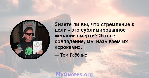 Знаете ли вы, что стремление к цели - это сублимированное желание смерти? Это не совпадение, мы называем их «сроками».